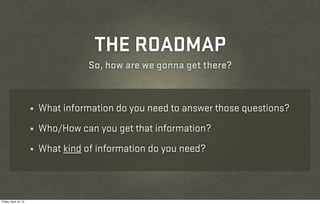 THE ROADMAP
                                      So, how are we gonna get there?


                       ¼   What information do you need to answer those questions?
                       ¼   Who/How can you get that information?
                       ¼   What kind of information do you need?



Friday, April 12, 13
 