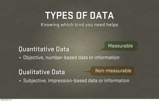 TYPES OF DATA
                                  Knowing which kind you need helps



                                                                 Measurable
                       Quantitative Data
                       ¼   Objective, number-based data or information

                       Qualitative Data                    Non-measurable
                       ¼   Subjective, impression-based data or information


Friday, April 12, 13
 