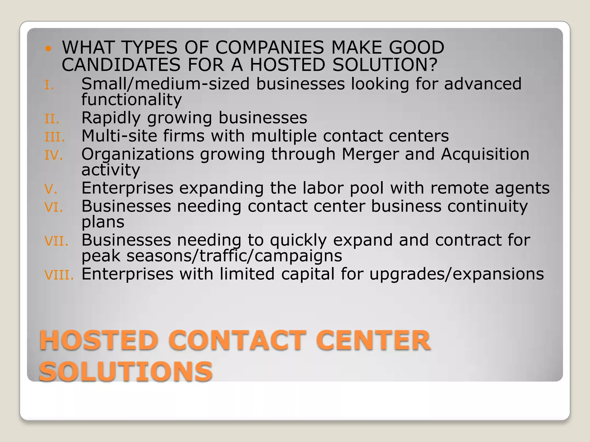     WHAT TYPES OF COMPANIES MAKE GOOD
     CANDIDATES FOR A HOSTED SOLUTION?
I.      Small/medium-sized businesses looking for advanced
        functionality
II.     Rapidly growing businesses
III.    Multi-site firms with multiple contact centers
IV.     Organizations growing through Merger and Acquisition
        activity
V.      Enterprises expanding the labor pool with remote agents
VI.     Businesses needing contact center business continuity
        plans
VII.    Businesses needing to quickly expand and contract for
        peak seasons/traffic/campaigns
VIII.   Enterprises with limited capital for upgrades/expansions



HOSTED CONTACT CENTER
SOLUTIONS
 