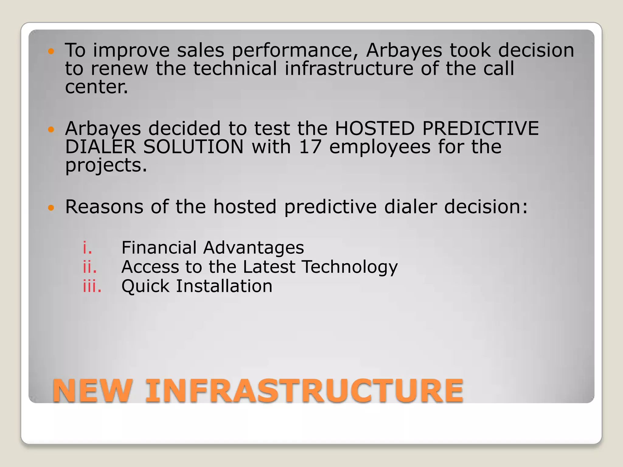    To improve sales performance, Arbayes took decision
    to renew the technical infrastructure of the call
    center.

   Arbayes decided to test the HOSTED PREDICTIVE
    DIALER SOLUTION with 17 employees for the
    projects.

   Reasons of the hosted predictive dialer decision:

     i.     Financial Advantages
     ii.    Access to the Latest Technology
     iii.   Quick Installation




NEW INFRASTRUCTURE
 
