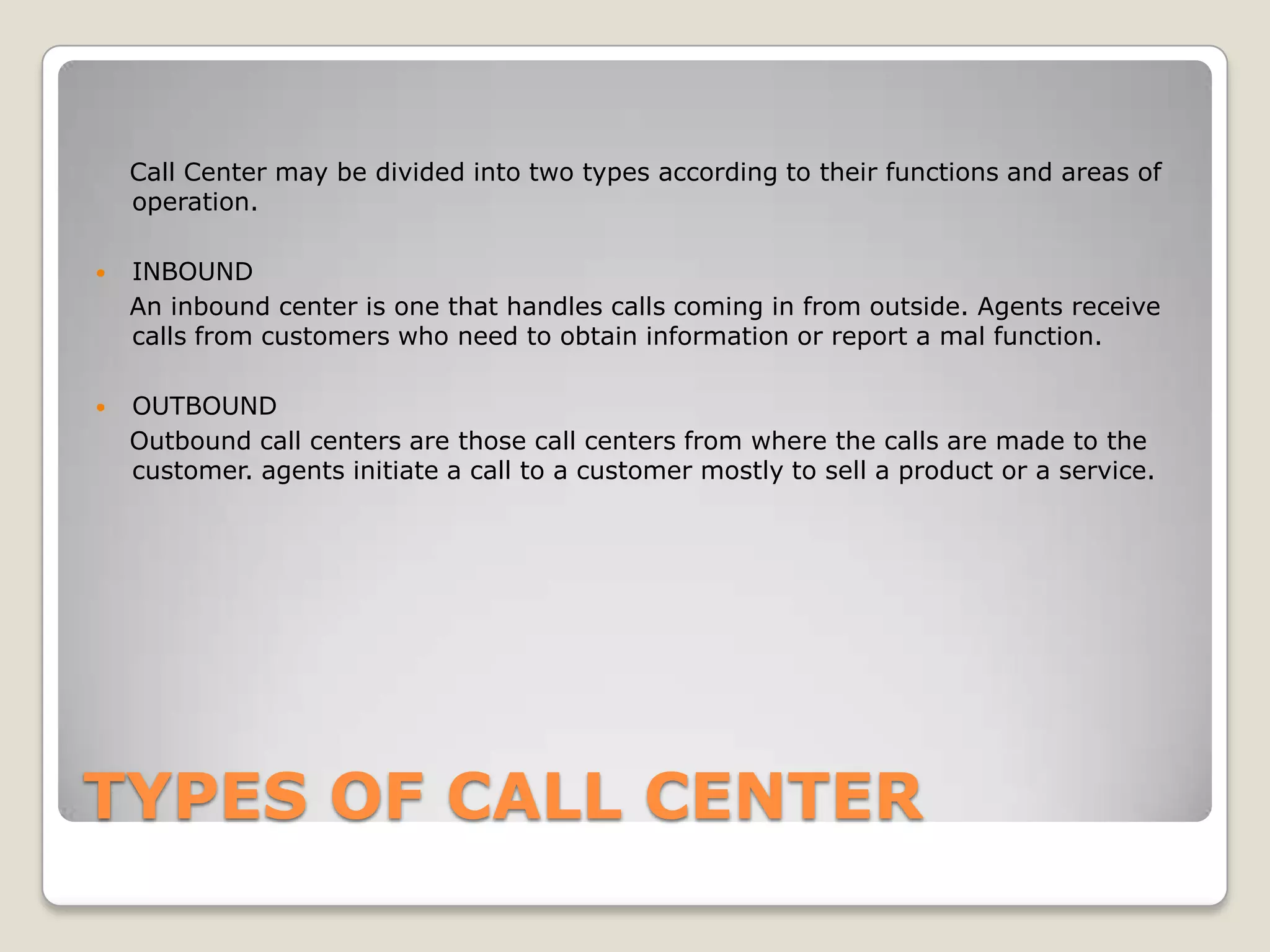 Call Center may be divided into two types according to their functions and areas of
    operation.

   INBOUND
    An inbound center is one that handles calls coming in from outside. Agents receive
    calls from customers who need to obtain information or report a mal function.

   OUTBOUND
    Outbound call centers are those call centers from where the calls are made to the
    customer. agents initiate a call to a customer mostly to sell a product or a service.




TYPES OF CALL CENTER
 