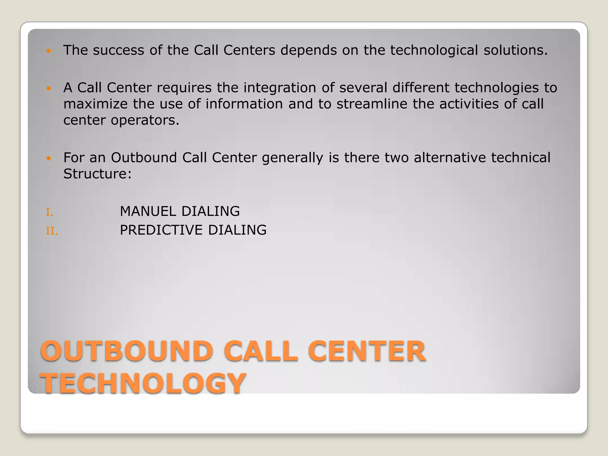      The success of the Call Centers depends on the technological solutions.

     A Call Center requires the integration of several different technologies to
      maximize the use of information and to streamline the activities of call
      center operators.

     For an Outbound Call Center generally is there two alternative technical
      Structure:

I.            MANUEL DIALING
II.           PREDICTIVE DIALING




OUTBOUND CALL CENTER
TECHNOLOGY
 