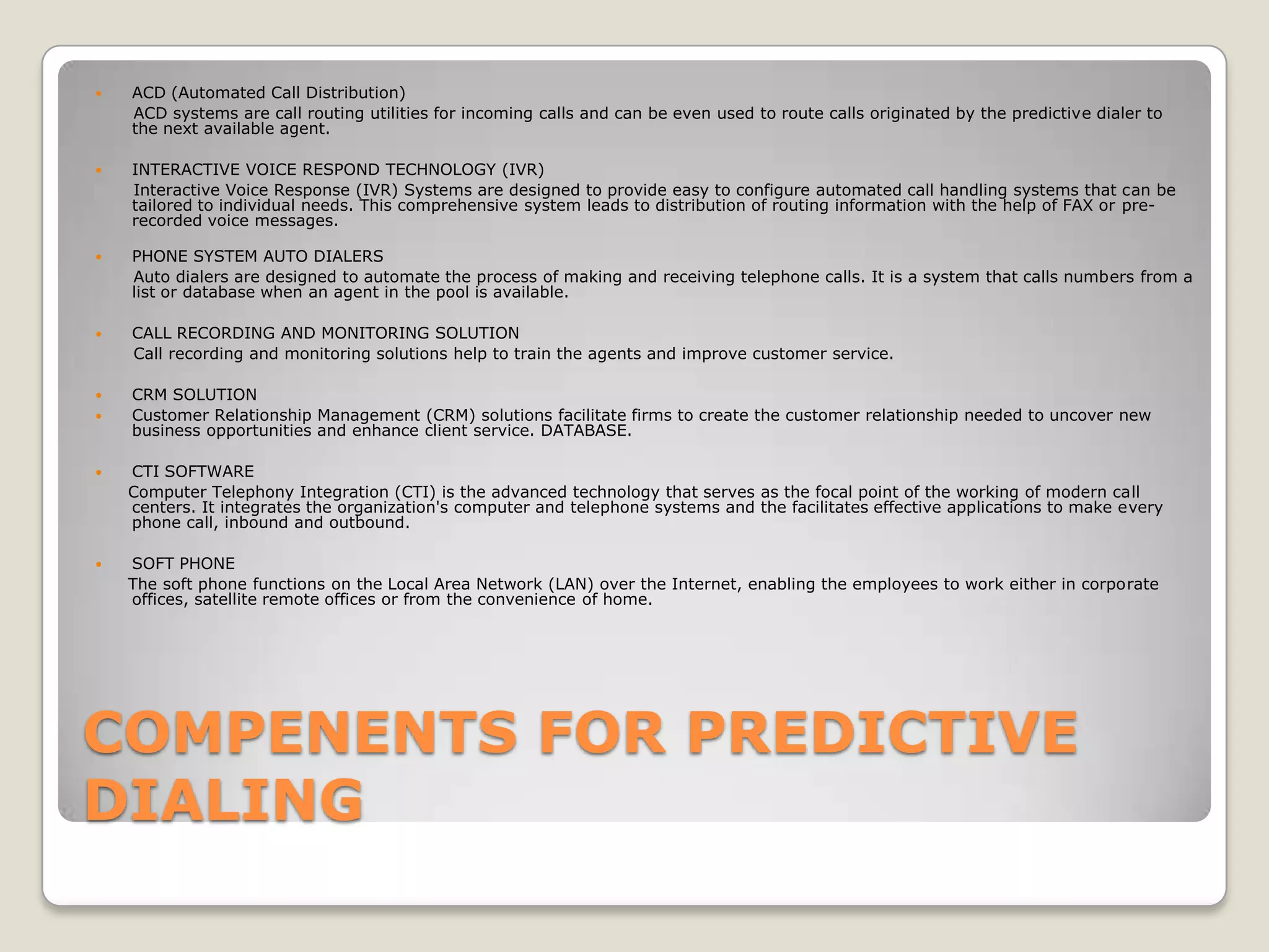    ACD (Automated Call Distribution)
    ACD systems are call routing utilities for incoming calls and can be even used to route calls originated by the predictive dialer to
    the next available agent.

   INTERACTIVE VOICE RESPOND TECHNOLOGY (IVR)
    Interactive Voice Response (IVR) Systems are designed to provide easy to configure automated call handling systems that can be
    tailored to individual needs. This comprehensive system leads to distribution of routing information with the help of FAX or pre-
    recorded voice messages.

   PHONE SYSTEM AUTO DIALERS
    Auto dialers are designed to automate the process of making and receiving telephone calls. It is a system that calls numbers from a
    list or database when an agent in the pool is available.

   CALL RECORDING AND MONITORING SOLUTION
    Call recording and monitoring solutions help to train the agents and improve customer service.

   CRM SOLUTION
   Customer Relationship Management (CRM) solutions facilitate firms to create the customer relationship needed to uncover new
    business opportunities and enhance client service. DATABASE.

   CTI SOFTWARE
    Computer Telephony Integration (CTI) is the advanced technology that serves as the focal point of the working of modern call
    centers. It integrates the organization's computer and telephone systems and the facilitates effective applications to make every
    phone call, inbound and outbound.

   SOFT PHONE
    The soft phone functions on the Local Area Network (LAN) over the Internet, enabling the employees to work either in corporate
    offices, satellite remote offices or from the convenience of home.




COMPENENTS FOR PREDICTIVE
DIALING
 