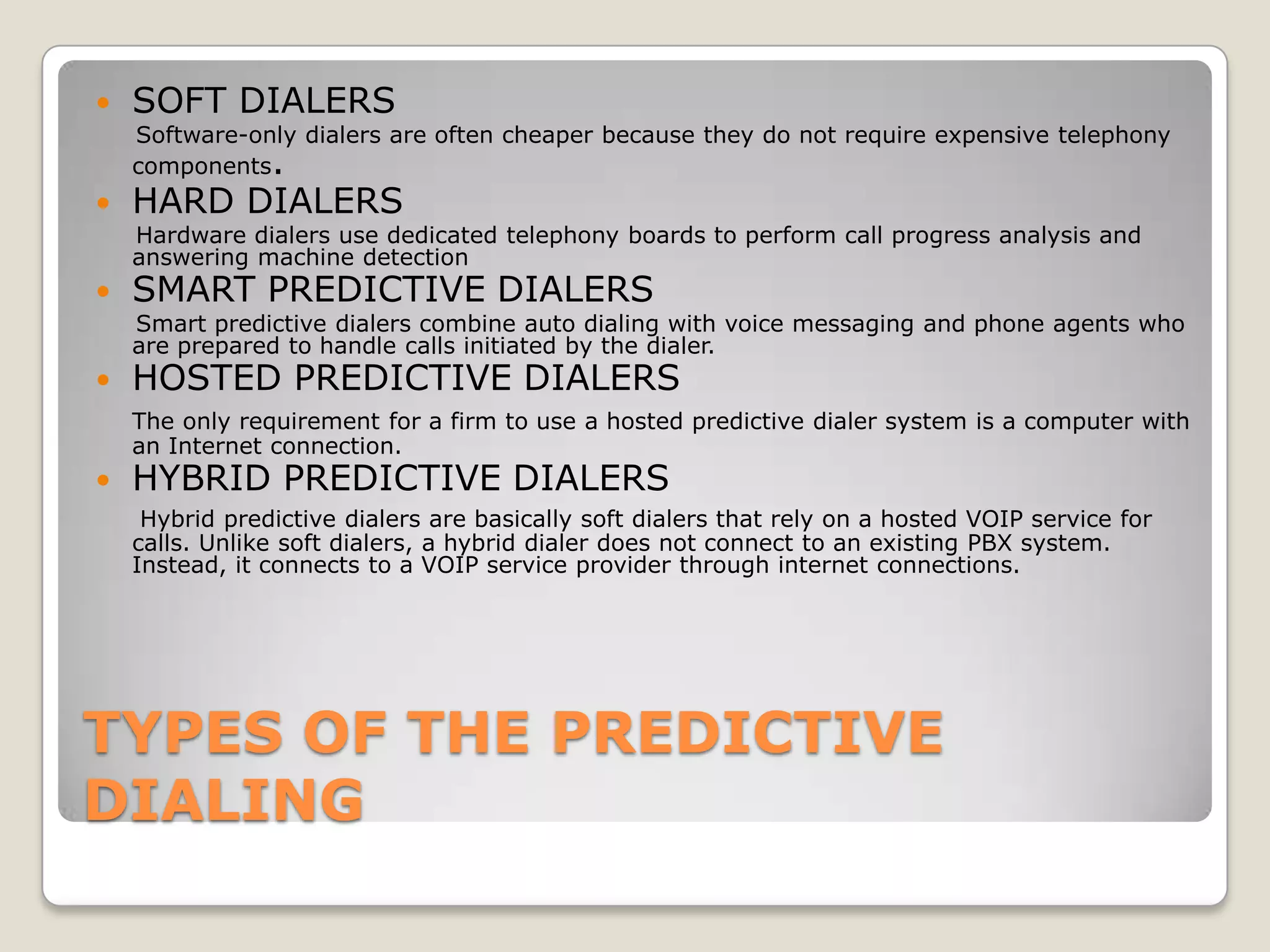    SOFT DIALERS
    Software-only dialers are often cheaper because they do not require expensive telephony
    components.
   HARD DIALERS
    Hardware dialers use dedicated telephony boards to perform call progress analysis and
    answering machine detection
   SMART PREDICTIVE DIALERS
    Smart predictive dialers combine auto dialing with voice messaging and phone agents who
    are prepared to handle calls initiated by the dialer.
   HOSTED PREDICTIVE DIALERS
    The only requirement for a firm to use a hosted predictive dialer system is a computer with
    an Internet connection.
   HYBRID PREDICTIVE DIALERS
     Hybrid predictive dialers are basically soft dialers that rely on a hosted VOIP service for
    calls. Unlike soft dialers, a hybrid dialer does not connect to an existing PBX system.
    Instead, it connects to a VOIP service provider through internet connections.




TYPES OF THE PREDICTIVE
DIALING
 