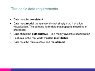 The basic data requirements
• Data must be consistent

• Data must model the real world – not simply map it or allow
visualisation. The demand is for data that supports modelling of
processes
• Data should be authoritative – to a readily available specification
• Features in the real world must be identifiable
• Data must be maintainable and maintained

 