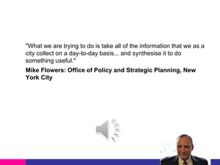 "What we are trying to do is take all of the information that we as a
city collect on a day-to-day basis... and synthesise it to do
something useful."
Mike Flowers: Office of Policy and Strategic Planning, New
York City

 