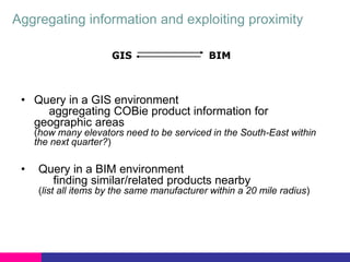 Aggregating information and exploiting proximity
GIS

BIM

• Query in a GIS environment
aggregating COBie product information for
geographic areas
(how many elevators need to be serviced in the South-East within
the next quarter?)

•

Query in a BIM environment
finding similar/related products nearby
(list all items by the same manufacturer within a 20 mile radius)

 