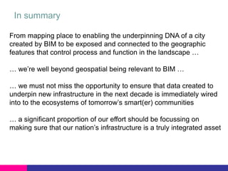 In summary
From mapping place to enabling the underpinning DNA of a city
created by BIM to be exposed and connected to the geographic
features that control process and function in the landscape …
… we’re well beyond geospatial being relevant to BIM …
… we must not miss the opportunity to ensure that data created to
underpin new infrastructure in the next decade is immediately wired
into to the ecosystems of tomorrow’s smart(er) communities
… a significant proportion of our effort should be focussing on
making sure that our nation’s infrastructure is a truly integrated asset

 