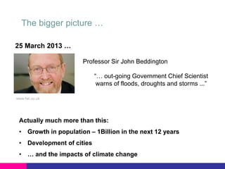 The bigger picture …
25 March 2013 …
Professor Sir John Beddington
“… out-going Government Chief Scientist
warns of floods, droughts and storms ...”
www.fwi.co.uk

Actually much more than this:
• Growth in population – 1Billion in the next 12 years
• Development of cities

• … and the impacts of climate change

 