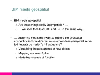 BIM meets geospatial
• BIM meets geospatial

o Are these things really incompatible? ….
o … we used to talk of CAD and GIS in the same way.

• … but for the meantime I want to explore the geospatial
connection in three different ways – how does geospatial serve
to integrate our nation’s infrastructure?
o Visualising the appearance of new places

o Mapping a sense of place
o Modelling a sense of function

 