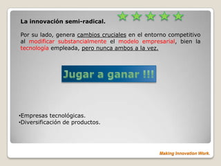 La innovación semi-radical.

Por su lado, genera cambios cruciales en el entorno competitivo
al modificar substancialmente el modelo empresarial, bien la
tecnología empleada, pero nunca ambos a la vez.




•Empresas tecnológicas.
•Diversificación de productos.




                                                Making Innovation Work.
 
