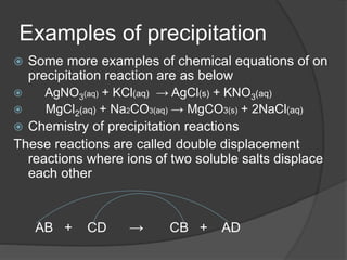 Examples of precipitation
 Some more examples of chemical equations of on
precipitation reaction are as below
 AgNO3(aq) + KCl(aq) → AgCl(s) + KNO3(aq)
 MgCl2(aq) + Na2CO3(aq) → MgCO3(s) + 2NaCl(aq)
 Chemistry of precipitation reactions
These reactions are called double displacement
reactions where ions of two soluble salts displace
each other
AB + CD → CB + AD
 