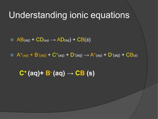 Understanding ionic equations
 AB(aq) + CD(aq) → AD(aq) + CB(s)
 A+(aq) + B-(aq) + C+(aq) + D-(aq) → A+(aq) + D-(aq) + CB(s)
C+ (aq)+ B- (aq) → CB (s)
 