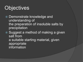 Objectives
 Demonstrate knowledge and
understanding of
the preparation of insoluble salts by
precipitation
 Suggest a method of making a given
salt from
a suitable starting material, given
appropriate
information
 