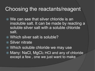 Choosing the reactants/reagent
 We can see that silver chloride is an
insoluble salt. It can be made by reacting a
soluble silver salt with a soluble chloride
salt.
 Which silver salt is soluble?
 Silver nitrate
 Which soluble chloride we may use
 Many: NaCl, MgCl2, HCl and any of chloride
except a few , one we just want to make
 