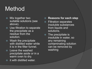 Method
 Mix together two
suitable solutions (see
above).
 Use filtration to separate
the precipitate as a
residue from the
solution.
 Wash the precipitate
with distilled water while
it is in the filter funnel.
 Leave the washed
precipitate aside or in a
warm oven to dry.
 it with distilled water.
 Reasons for each step
 Filtration separates
insoluble substances
from liquids and
solutions.
 The precipitate is
insoluble in water, so
any remaining
contaminating solution
can be removed by
washing
 