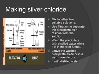 Making silver chloride
 Mix together two
suitable solutions.
 Use filtration to separate
the precipitate as a
residue from the
solution.
 Wash the precipitate
with distilled water while
it is in the filter funnel.
 Leave the washed
precipitate aside or in a
warm oven to dry.
 it with distilled water.
 
