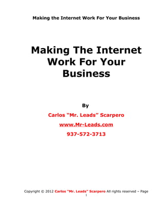 Making the Internet Work For Your Business




   Making The Internet
     Work For Your
        Business


                                 By
             Carlos “Mr. Leads” Scarpero
                    www.Mr-Leads.com
                        937-572-3713




Copyright © 2012 Carlos “Mr. Leads” Scarpero All rights reserved – Page
                                  1
 