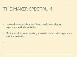 THE MAKER SPECTRUM
Low-tech = materials primarily on hand, minimal prior
experience with the activities
Medium-tech = some specialty materials, some prior experience
with the activities
High-tech = signiﬁcant supplies investment, expertise is a huge
plus
 