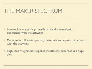 THE MAKER SPECTRUM
Low-tech = materials primarily on hand, minimal prior
experience with the activities
Medium-tech = some specialty materials, some prior experience
with the activities
High-tech = signiﬁcant supplies investment, expertise is a huge
plus
 
