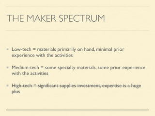 THE MAKER SPECTRUM
Low-tech = materials primarily on hand, minimal prior
experience with the activities
Medium-tech = some specialty materials, some prior experience
with the activities
High-tech = signiﬁcant supplies investment, expertise is a huge
plus
 