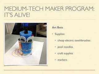 MEDIUM-TECH MAKER PROGRAM:
IT’S ALIVE!
Art Bots
Supplies:
cheap electric toothbrushes
pool noodles
craft supplies
markers
 