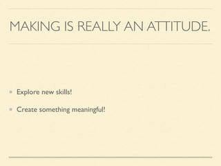 MAKING IS REALLY AN ATTITUDE.
Explore new skills!
Create something meaningful!
 
