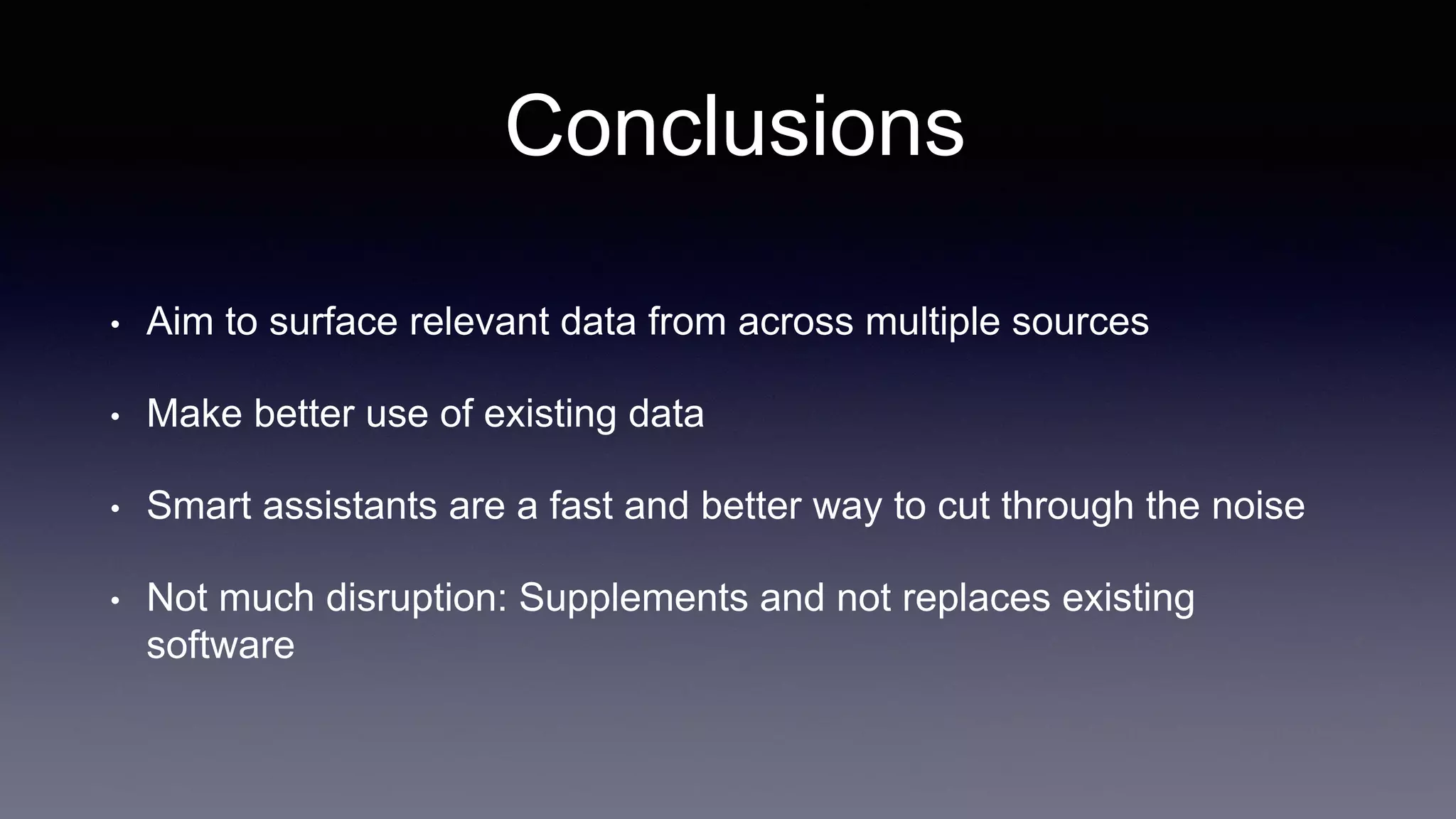 Conclusions
• Aim to surface relevant data from across multiple sources
• Make better use of existing data
• Smart assistants are a fast and better way to cut through the noise
• Not much disruption: Supplements and not replaces existing
software
 