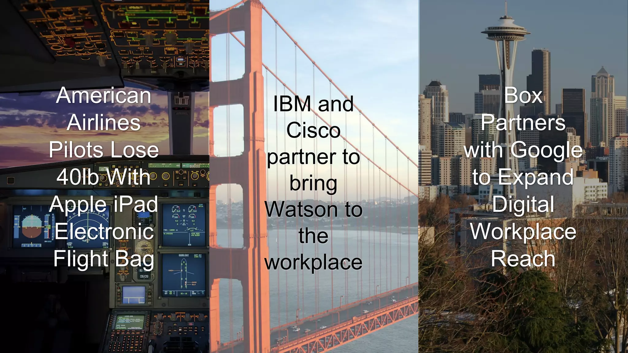 IBM and
Cisco
partner to
bring
Watson to
the
workplace
Box
Partners
with Google
to Expand
Digital
Workplace
Reach
American
Airlines
Pilots Lose
40lb With
Apple iPad
Electronic
Flight Bag
 