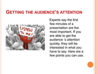 GETTING THE AUDIENCE’S ATTENTION
Experts say the first
few minutes of a
presentation are the
most important. If you
are able to get the
audience ‘s attention
quickly, they will be
interested in what you
have to say. Here are a
few points you can use.

 