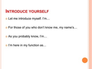 INTRODUCE YOURSELF


Let me introduce myself. I’m…



For those of you who don’t know me, my name’s…



As you probably know, I’m…



I’m here in my function as…

 