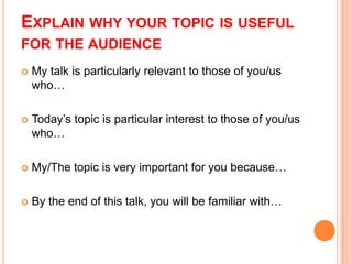 EXPLAIN WHY YOUR TOPIC IS USEFUL
FOR THE AUDIENCE


My talk is particularly relevant to those of you/us
who…



Today’s topic is particular interest to those of you/us
who…



My/The topic is very important for you because…



By the end of this talk, you will be familiar with…

 