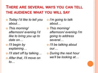 THERE ARE SEVERAL WAYS YOU CAN TELL
THE AUDIENCE WHAT YOU WILL SAY
Today I’d like to tell you
about…
 This morning/
afternoon/ evening I’d
like to bring you up to
date on…
 I’ll begin by
explaining…
 I’ll start off by talking…
 After that, I’ll move on
to…


I’m going to talk
about…
 This morning/
afternoon/ evening I’m
going to address
several…
 I’ll be talking about
our…
 During the next hour
we’ll be looking at…


 