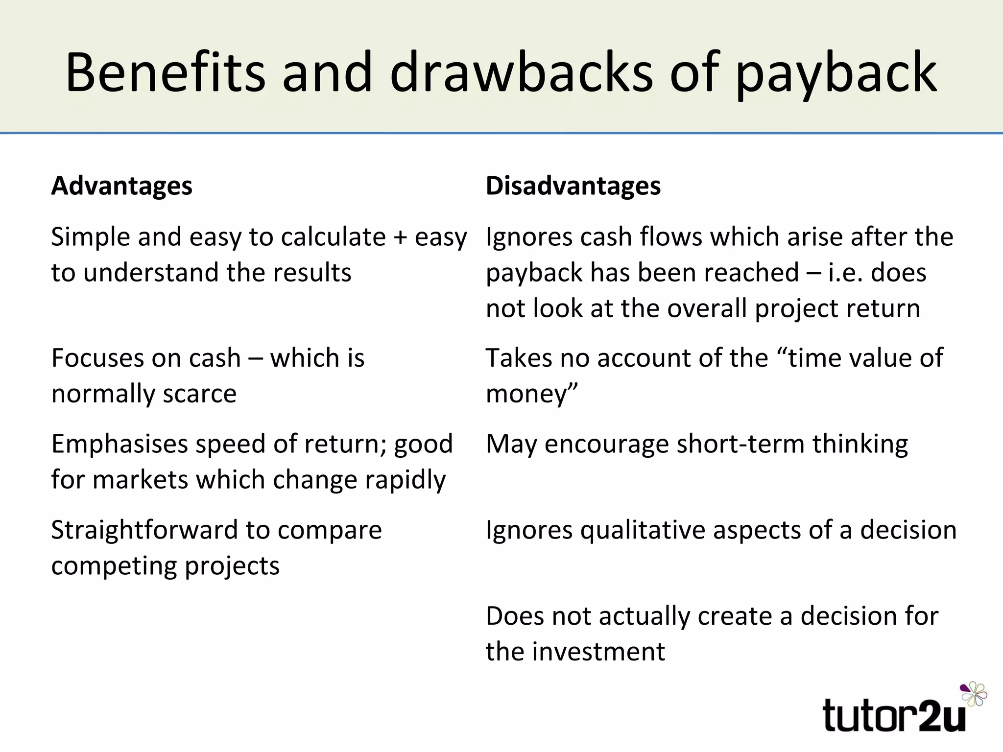 Benefits and drawbacks of payback
Advantages                          Disadvantages
Simple and easy to calculate + easy Ignores cash flows which arise after the
to understand the results           payback has been reached – i.e. does
                                    not look at the overall project return
Focuses on cash – which is          Takes no account of the “time value of
normally scarce                     money”
Emphasises speed of return; good    May encourage short-term thinking
for markets which change rapidly
Straightforward to compare          Ignores qualitative aspects of a decision
competing projects
                                    Does not actually create a decision for
                                    the investment
 