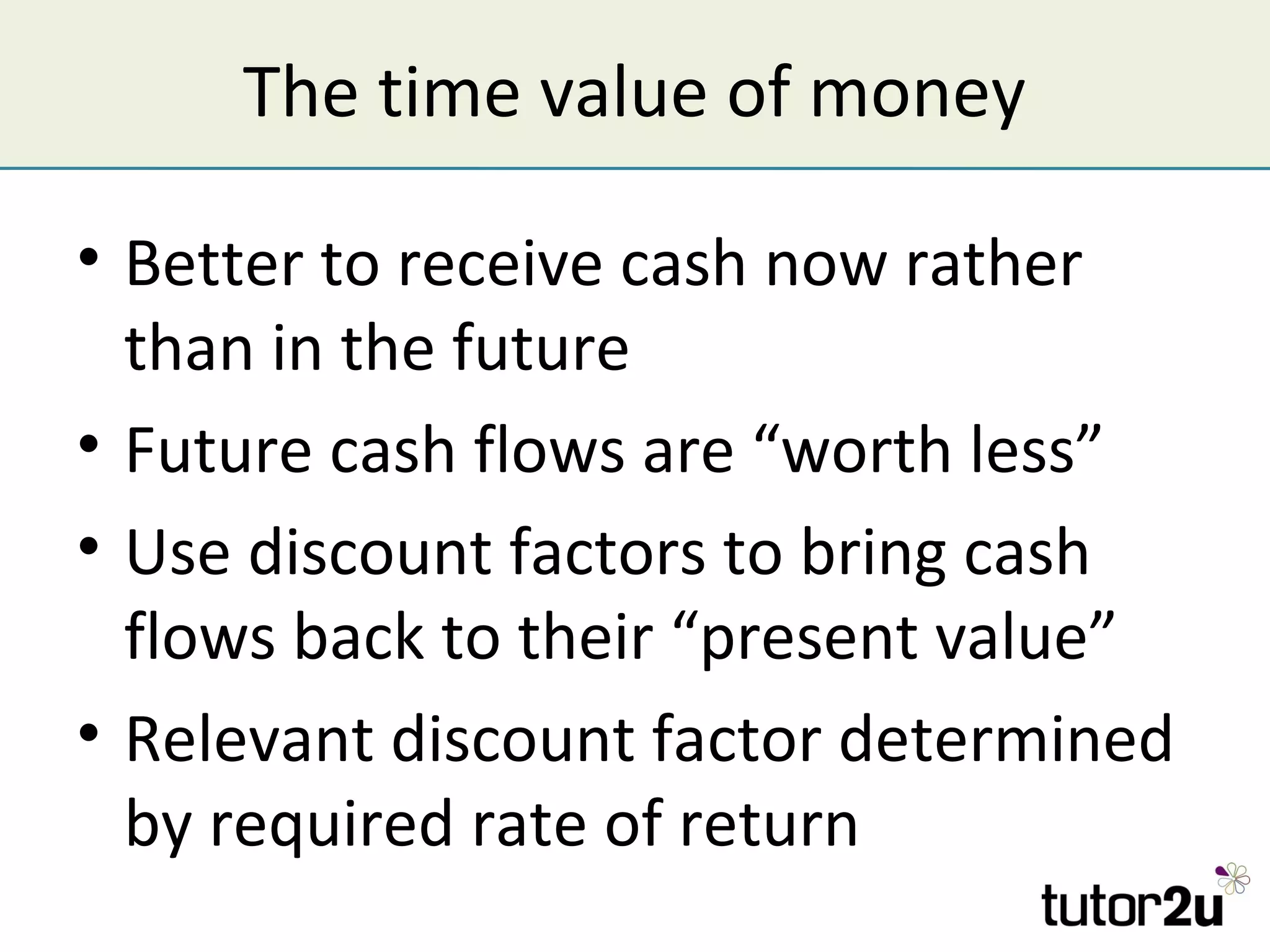 The time value of money

• Better to receive cash now rather
  than in the future
• Future cash flows are “worth less”
• Use discount factors to bring cash
  flows back to their “present value”
• Relevant discount factor determined
  by required rate of return
 