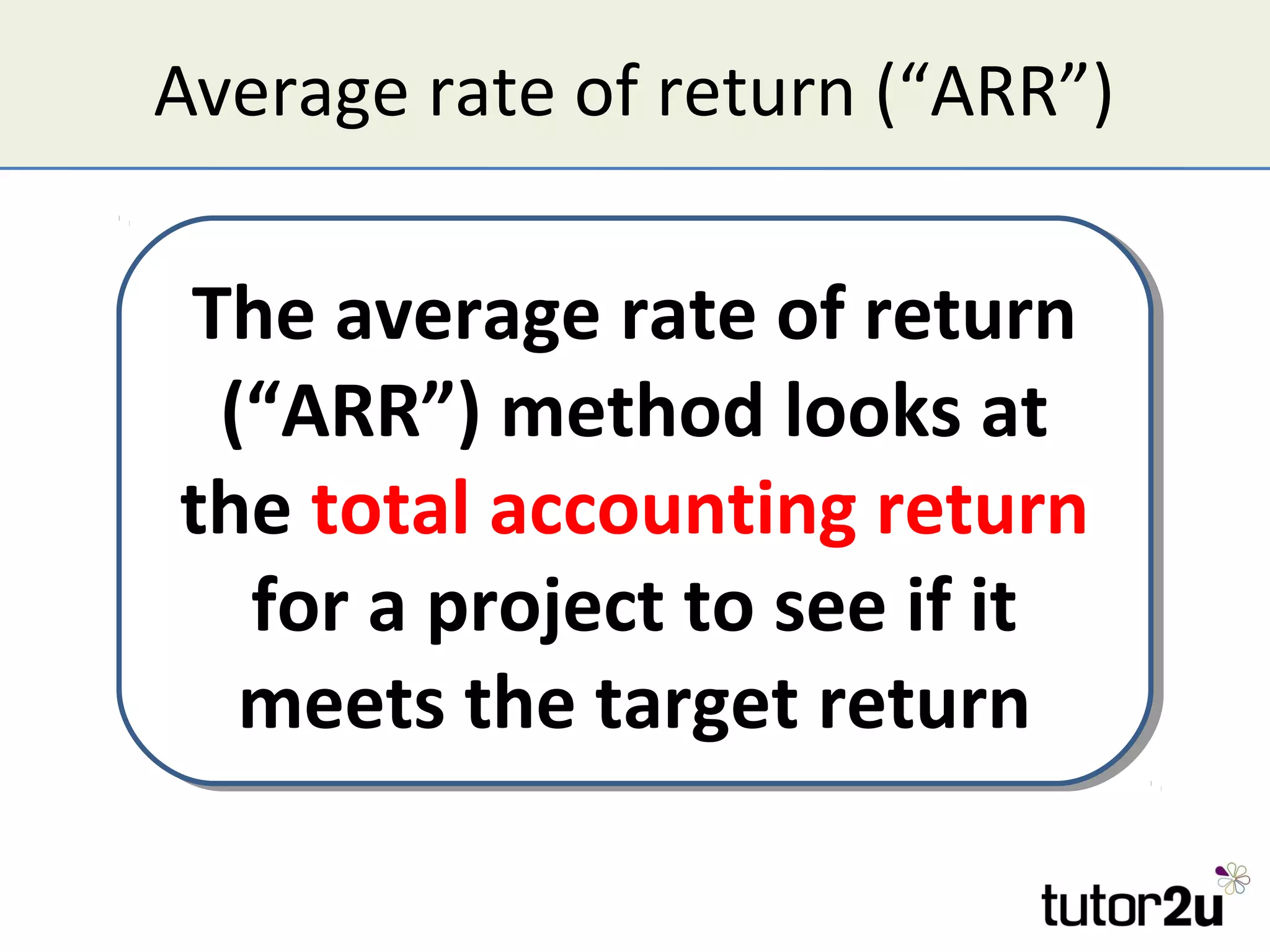 Average rate of return (“ARR”)

The average rate of return
 The average rate of return
 (“ARR”) method looks at
  (“ARR”) method looks at
the total accounting return
the total accounting return
   for a project to see if it
   for a project to see if it
  meets the target return
   meets the target return
 
