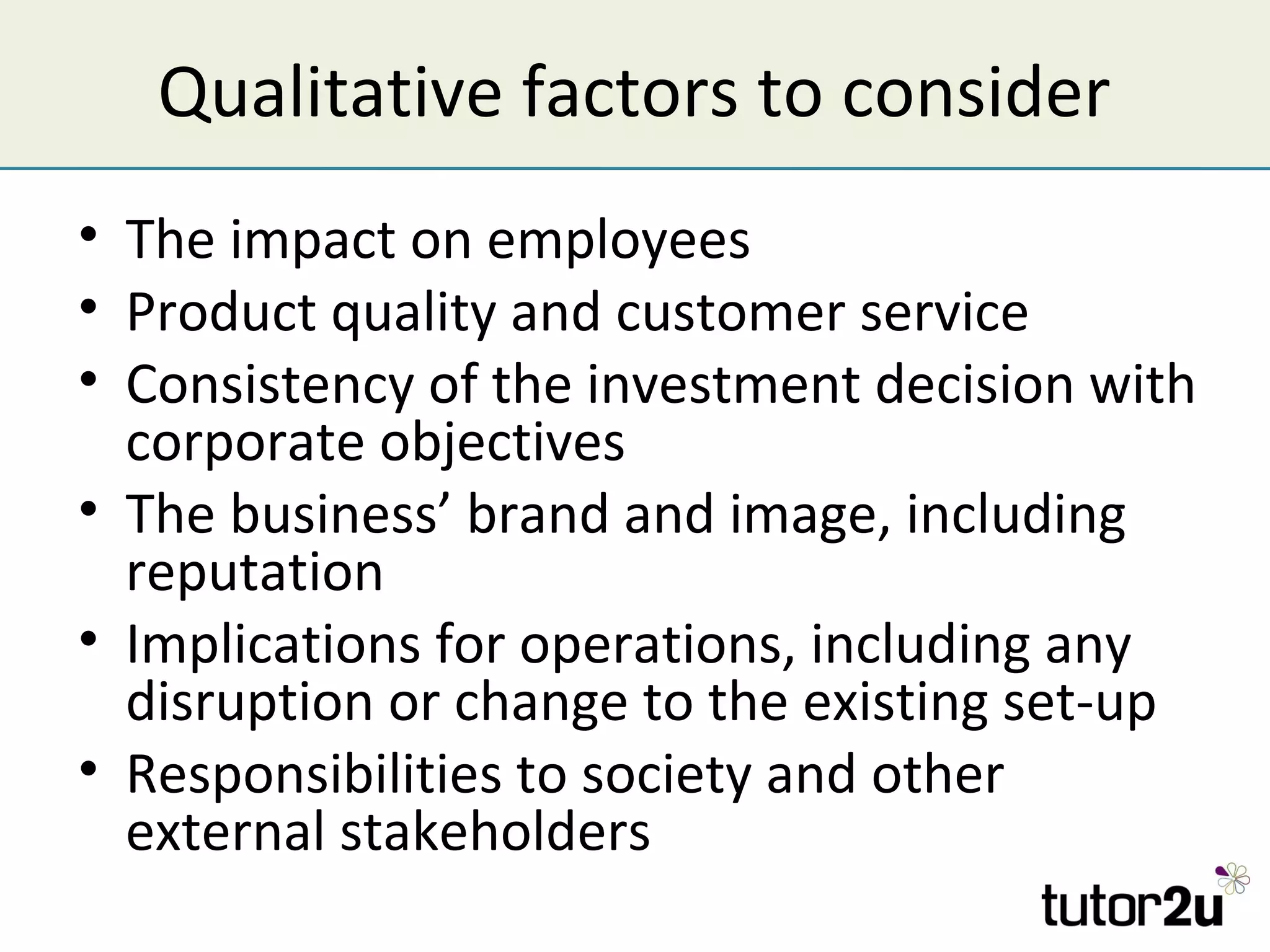 Qualitative factors to consider
• The impact on employees
• Product quality and customer service
• Consistency of the investment decision with
  corporate objectives
• The business’ brand and image, including
  reputation
• Implications for operations, including any
  disruption or change to the existing set-up
• Responsibilities to society and other
  external stakeholders
 