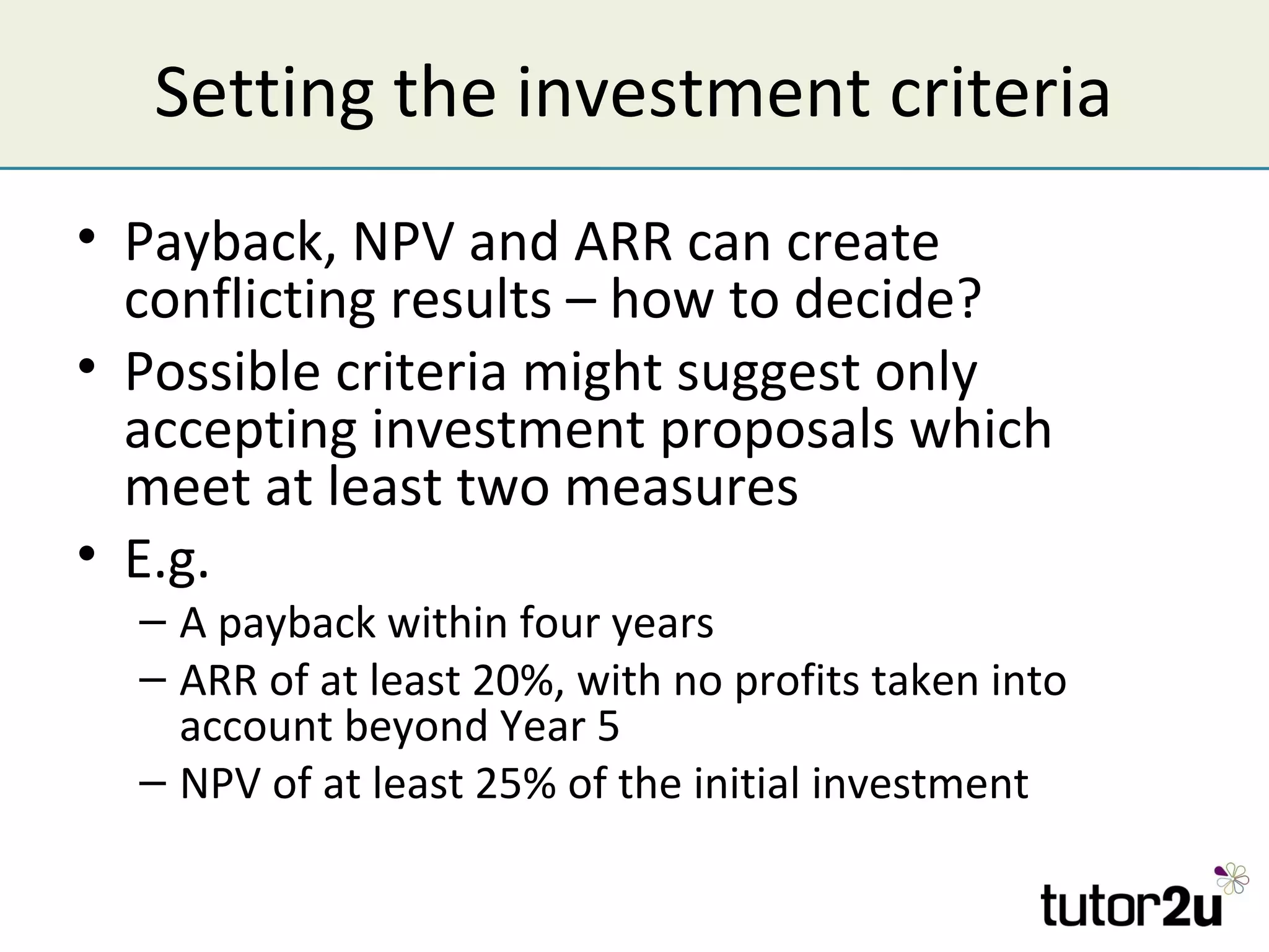Setting the investment criteria
• Payback, NPV and ARR can create
  conflicting results – how to decide?
• Possible criteria might suggest only
  accepting investment proposals which
  meet at least two measures
• E.g.
  – A payback within four years
  – ARR of at least 20%, with no profits taken into
    account beyond Year 5
  – NPV of at least 25% of the initial investment
 