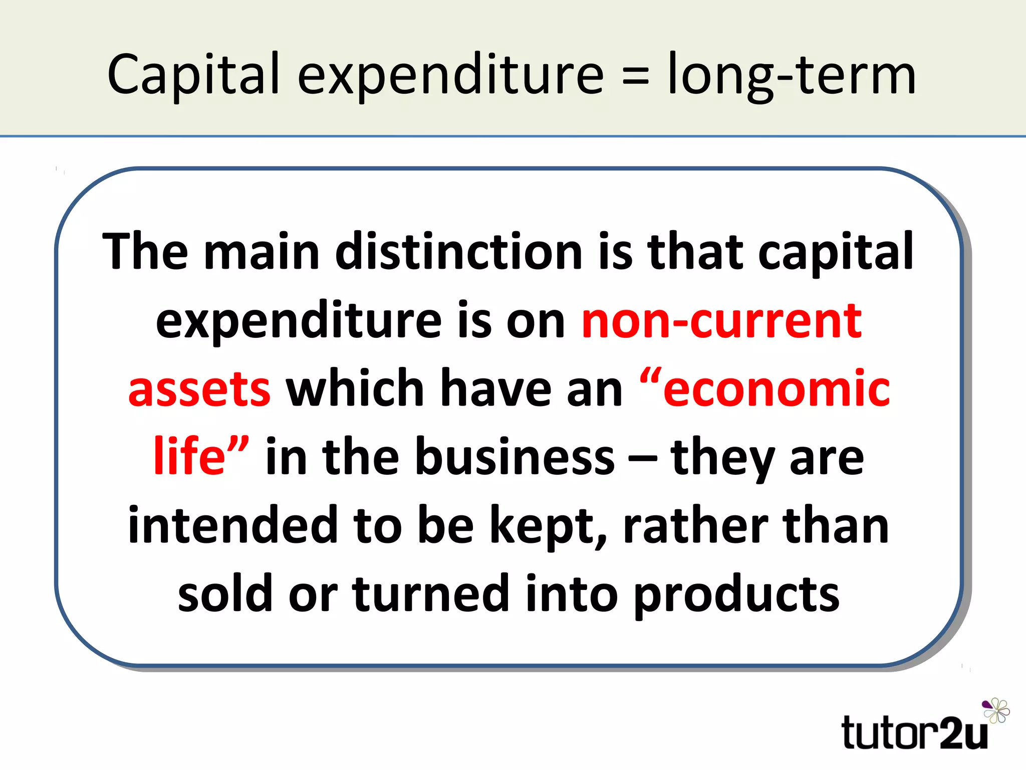 Capital expenditure = long-term

The main distinction is that capital
The main distinction is that capital
   expenditure is on non-current
    expenditure is on non-current
 assets which have an “economic
  assets which have an “economic
   life” in the business – they are
    life” in the business – they are
 intended to be kept, rather than
  intended to be kept, rather than
     sold or turned into products
      sold or turned into products
 