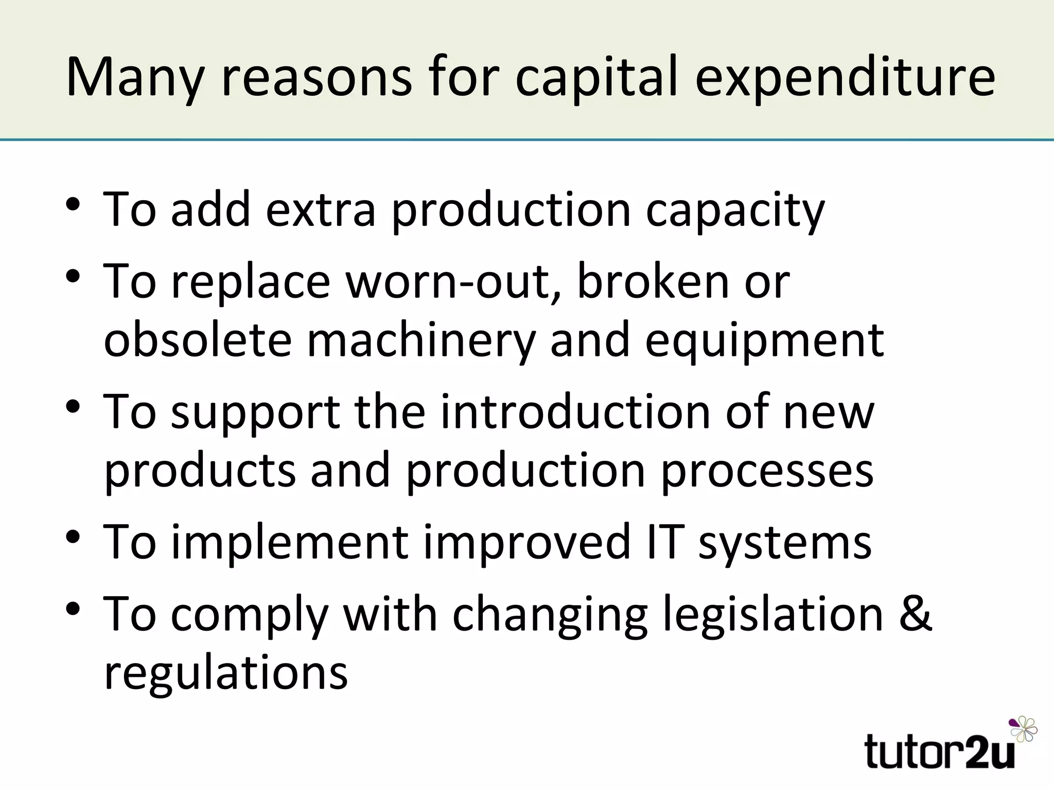 Many reasons for capital expenditure

• To add extra production capacity
• To replace worn-out, broken or
  obsolete machinery and equipment
• To support the introduction of new
  products and production processes
• To implement improved IT systems
• To comply with changing legislation &
  regulations
 