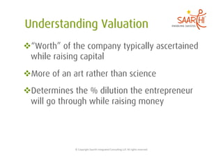  “Worth” of the company typically ascertained
 while raising capital
 More of an art rather than science
 Determines the % dilution the entrepreneur
 will go through while raising money




              ©	
  Copyright	
  Saarthi	
  Integrated	
  Consul5ng	
  LLP.	
  All	
  rights	
  reserved	
  
 