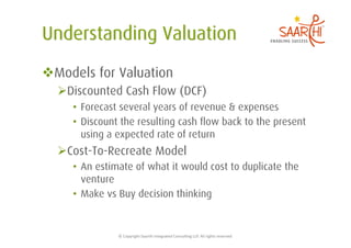  Models for Valuation
   Discounted Cash Flow (DCF)
     •  Forecast several years of revenue & expenses
     •  Discount the resulting cash flow back to the present
        using a expected rate of return
   Cost-To-Recreate Model
     •  An estimate of what it would cost to duplicate the
        venture
     •  Make vs Buy decision thinking


               ©	
  Copyright	
  Saarthi	
  Integrated	
  Consul5ng	
  LLP.	
  All	
  rights	
  reserved	
  
 