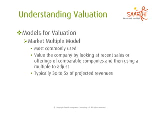  Models for Valuation
   Market Multiple Model
     •  Most commonly used
     •  Value the company by looking at recent sales or
        offerings of comparable companies and then using a
        multiple to adjust
     •  Typically 3x to 5x of projected revenues




                ©	
  Copyright	
  Saarthi	
  Integrated	
  Consul5ng	
  LLP.	
  All	
  rights	
  reserved	
  
 