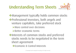  Management typically holds common stocks
 Professional investors, both angels and
 venture capitalists, take preferred stock
   More control over decisions
   Better economic terms
 Interests of common stocks and preferred
 stocks needs to be negotiated in the term
 sheet agreement
   Ecomonic & Control Interests
             ©	
  Copyright	
  Saarthi	
  Integrated	
  Consul5ng	
  LLP.	
  All	
  rights	
  reserved	
  
 