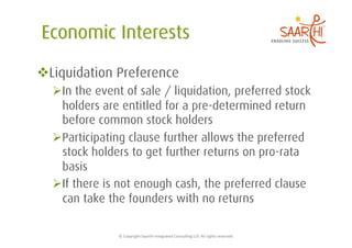  Liquidation Preference
   In the event of sale / liquidation, preferred stock
    holders are entitled for a pre-determined return
    before common stock holders
   Participating clause further allows the preferred
    stock holders to get further returns on pro-rata
    basis
   If there is not enough cash, the preferred clause
    can take the founders with no returns

               ©	
  Copyright	
  Saarthi	
  Integrated	
  Consul5ng	
  LLP.	
  All	
  rights	
  reserved	
  
 