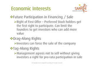  Future Participation in Financing / Sale
   Right of First Offer – Preferred Stock holders get
    the first right to participate. Can limit the
    founders to get investors who can add more
    value
 Drag-Along Rights
   Investors can force the sale of the company
 Tag-Along Rights
   Management agrees not to sell without giving
    investors a right for pro-rata participation in sale
                ©	
  Copyright	
  Saarthi	
  Integrated	
  Consul5ng	
  LLP.	
  All	
  rights	
  reserved	
  
 