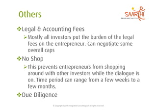  Legal & Accounting Fees
   Mostly all investors put the burden of the legal
    fees on the entrepreneur. Can negotiate some
    overall caps
 No Shop
   This prevents entrepreneurs from shopping
    around with other investors while the dialogue is
    on. Time period can range from a few weeks to a
    few months.
 Due Diligence
               ©	
  Copyright	
  Saarthi	
  Integrated	
  Consul5ng	
  LLP.	
  All	
  rights	
  reserved	
  
 