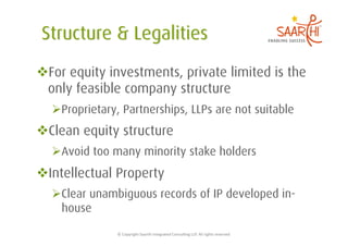  For equity investments, private limited is the
 only feasible company structure
   Proprietary, Partnerships, LLPs are not suitable
 Clean equity structure
   Avoid too many minority stake holders
 Intellectual Property
   Clear unambiguous records of IP developed in-
    house
               ©	
  Copyright	
  Saarthi	
  Integrated	
  Consul5ng	
  LLP.	
  All	
  rights	
  reserved	
  
 