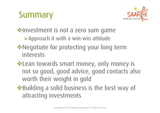  Investment is not a zero sum game
   Approach it with a win-win attitude
 Negotiate for protecting your long term
 interests
 Lean towards smart money, only money is
 not so good, good advice, good contacts also
 worth their weight in gold
 Building a solid business is the best way of
 attracting investments
              ©	
  Copyright	
  Saarthi	
  Integrated	
  Consul5ng	
  LLP.	
  All	
  rights	
  reserved	
  
 