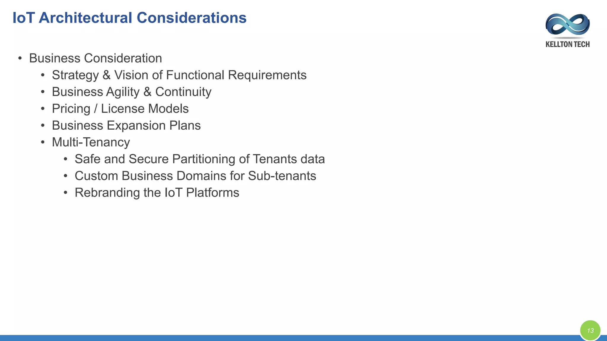 IoT Architectural Considerations
13
• Business Consideration
• Strategy & Vision of Functional Requirements
• Business Agility & Continuity
• Pricing / License Models
• Business Expansion Plans
• Multi-Tenancy
• Safe and Secure Partitioning of Tenants data
• Custom Business Domains for Sub-tenants
• Rebranding the IoT Platforms
 